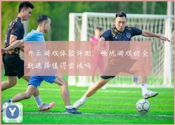 开云游戏体验评测：畅玩游戏的全新选择值得尝试吗