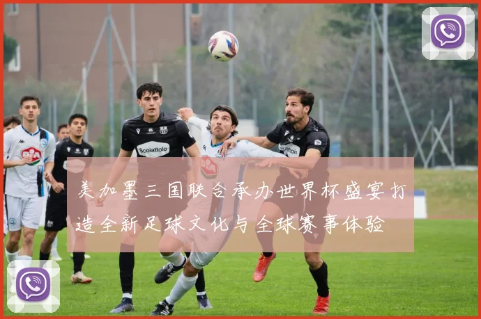 美加墨三国联合承办世界杯盛宴打造全新足球文化与全球赛事体验
