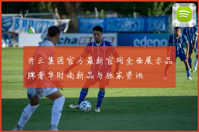 开云集团官方最新官网全面展示品牌奢华时尚新品与独家资讯