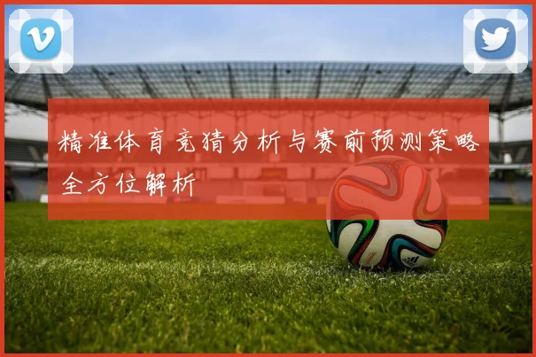 精准体育竞猜分析与赛前预测策略全方位解析