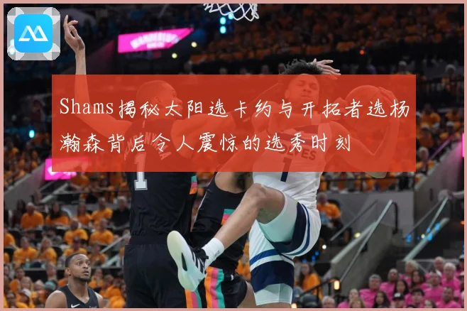 Shams揭秘太阳选卡约与开拓者选杨瀚森背后令人震惊的选秀时刻