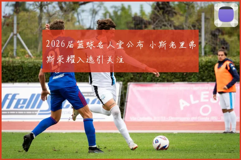 2026届篮球名人堂公布 小斯老里弗斯荣耀入选引关注
